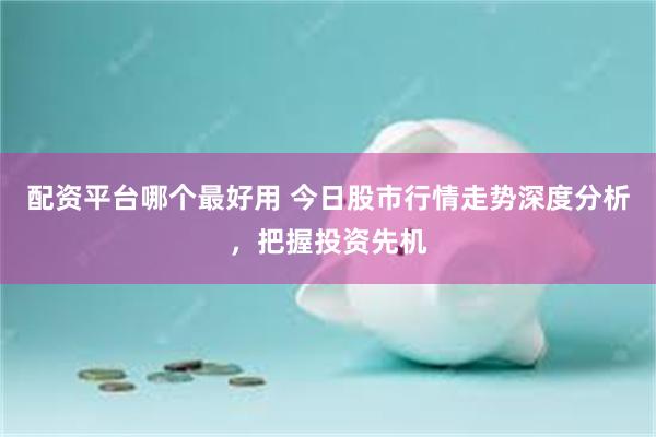 配资平台哪个最好用 今日股市行情走势深度分析，把握投资先机