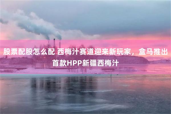 股票配股怎么配 西梅汁赛道迎来新玩家，盒马推出首款HPP新疆西梅汁