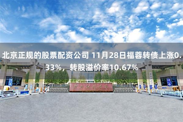 北京正规的股票配资公司 11月28日福蓉转债上涨0.33%,转股溢价率10.67%