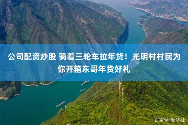公司配资炒股 骑着三轮车拉年货！光明村村民为你开箱东哥年货好礼