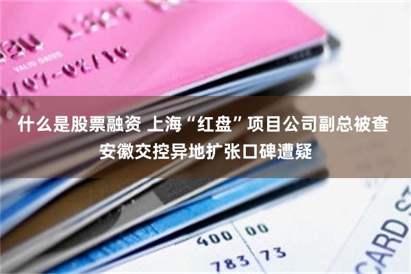 什么是股票融资 上海“红盘”项目公司副总被查 安徽交控异地扩张口碑遭疑