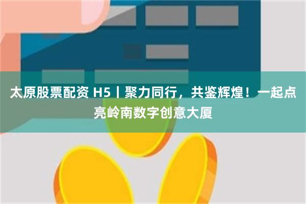太原股票配资 H5丨聚力同行，共鉴辉煌！一起点亮岭南数字创意大厦