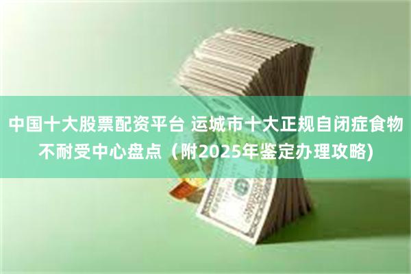 中国十大股票配资平台 运城市十大正规自闭症食物不耐受中心盘点（附2025年鉴定办理攻略)