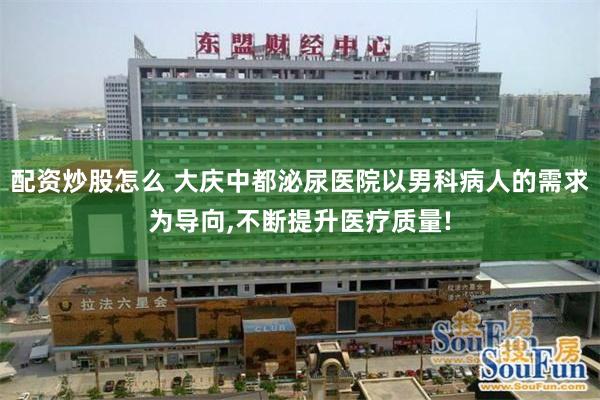 配资炒股怎么 大庆中都泌尿医院以男科病人的需求为导向,不断提升医疗质量!