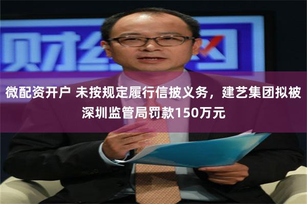 微配资开户 未按规定履行信披义务，建艺集团拟被深圳监管局罚款150万元