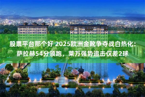 股票平台那个好 2025欧洲金靴争夺战白热化：萨拉赫54分领跑，莱万强势追击仅差2球