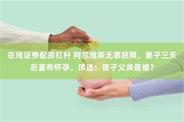 在线证劵配资杠杆 阿尔维斯无罪获释，妻子三天后宣布怀孕，球迷：孩子父亲是谁？
