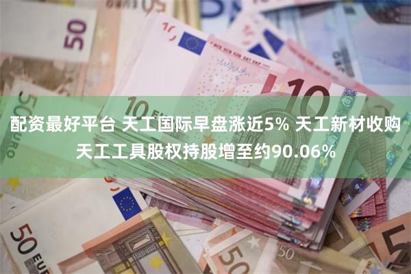 配资最好平台 天工国际早盘涨近5% 天工新材收购天工工具股权持股增至约90.06%