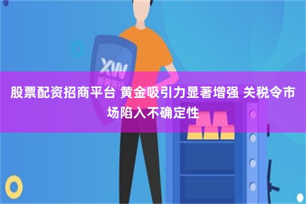 股票配资招商平台 黄金吸引力显著增强 关税令市场陷入不确定性
