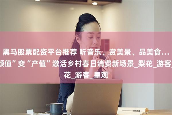 黑马股票配资平台推荐 听音乐、赏美景、品美食……“颜值”变“产值”激活乡村春日消费新场景_梨花_游客_皇观