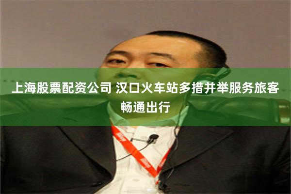 上海股票配资公司 汉口火车站多措并举服务旅客畅通出行