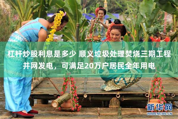 杠杆炒股利息是多少 顺义垃圾处理焚烧三期工程并网发电，可满足20万户居民全年用电
