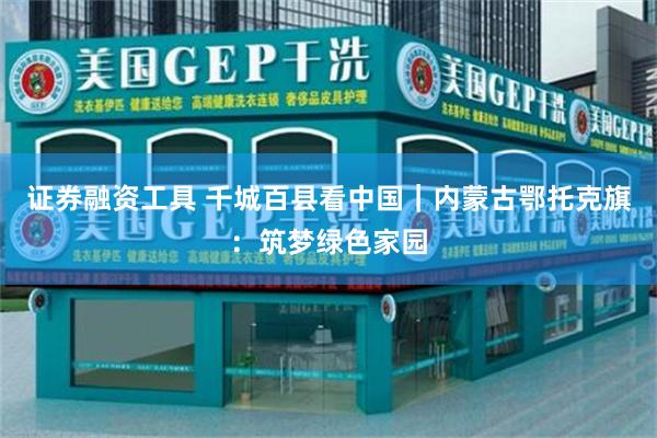 证券融资工具 千城百县看中国｜内蒙古鄂托克旗：筑梦绿色家园
