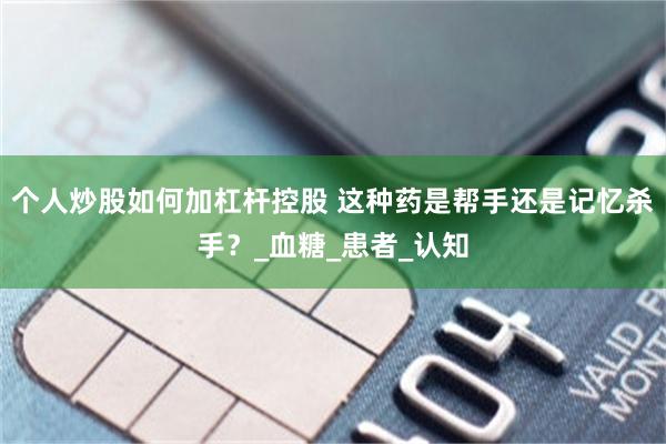 个人炒股如何加杠杆控股 这种药是帮手还是记忆杀手？_血糖_患者_认知