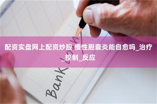 配资实盘网上配资炒股 慢性胆囊炎能自愈吗_治疗_控制_反应
