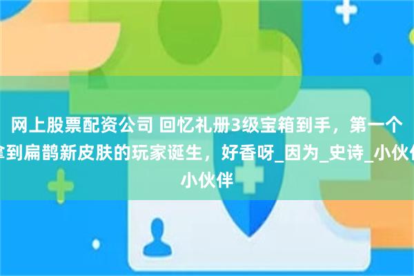 网上股票配资公司 回忆礼册3级宝箱到手，第一个拿到扁鹊新皮肤的玩家诞生，好香呀_因为_史诗_小伙伴