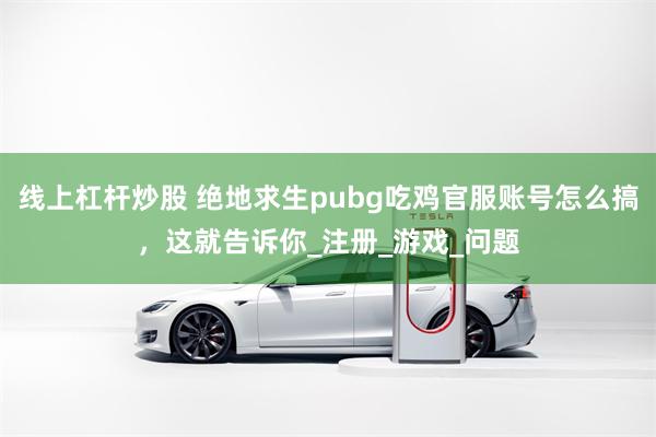 线上杠杆炒股 绝地求生pubg吃鸡官服账号怎么搞，这就告诉你_注册_游戏_问题