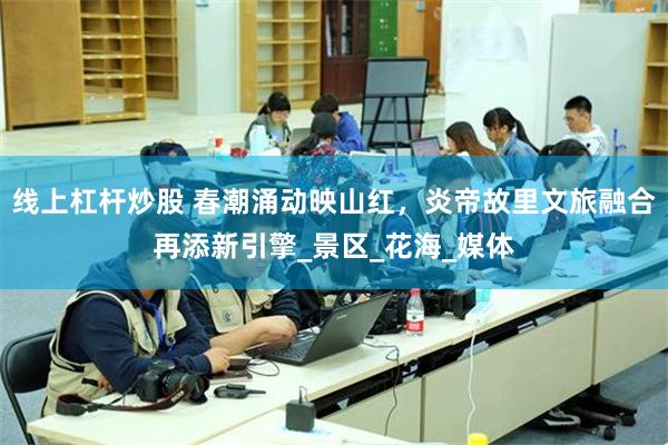 线上杠杆炒股 春潮涌动映山红，炎帝故里文旅融合再添新引擎_景区_花海_媒体