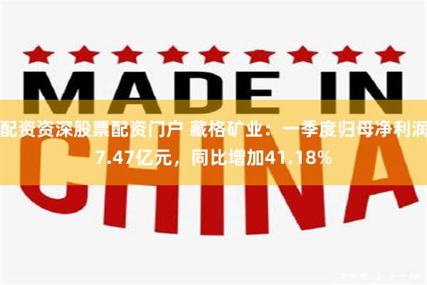 配资资深股票配资门户 藏格矿业：一季度归母净利润7.47亿元，同比增加41.18%