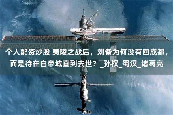 个人配资炒股 夷陵之战后，刘备为何没有回成都，而是待在白帝城直到去世？_孙权_蜀汉_诸葛亮