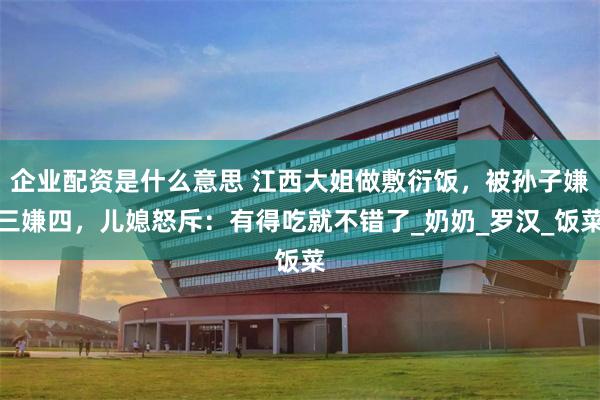 企业配资是什么意思 江西大姐做敷衍饭，被孙子嫌三嫌四，儿媳怒斥：有得吃就不错了_奶奶_罗汉_饭菜