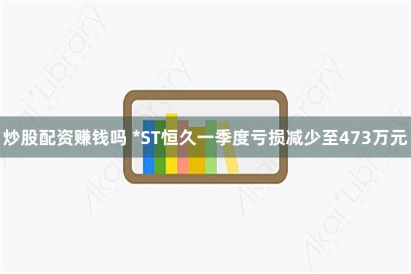 炒股配资赚钱吗 *ST恒久一季度亏损减少至473万元