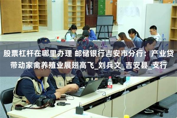 股票杠杆在哪里办理 邮储银行吉安市分行：产业贷带动家禽养殖业展翅高飞_刘兵文_吉安县_支行