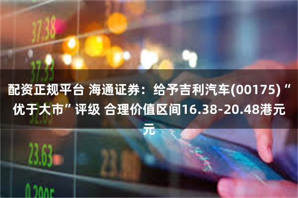 配资正规平台 海通证券：给予吉利汽车(00175)“优于大市”评级 合理价值区间16.38-20.48港元