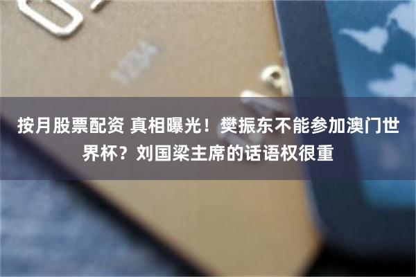按月股票配资 真相曝光！樊振东不能参加澳门世界杯？刘国梁主席的话语权很重