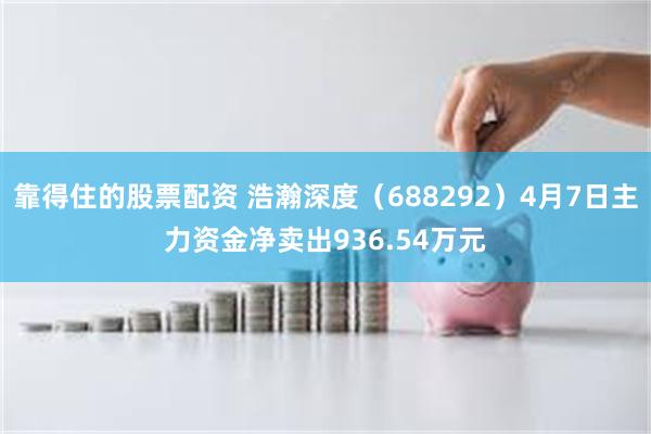 靠得住的股票配资 浩瀚深度（688292）4月7日主力资金净卖出936.54万元