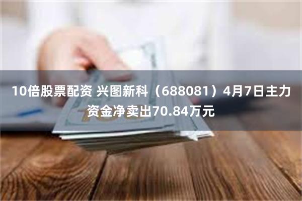 10倍股票配资 兴图新科（688081）4月7日主力资金净卖出70.84万元