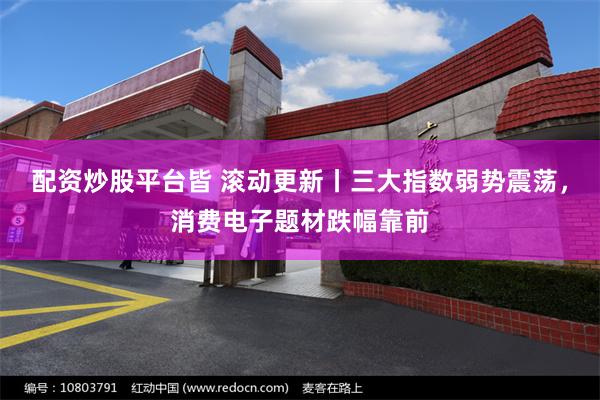 配资炒股平台皆 滚动更新丨三大指数弱势震荡，消费电子题材跌幅靠前