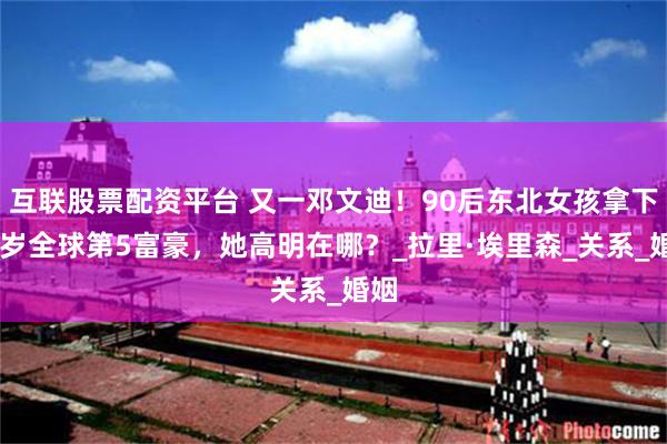 互联股票配资平台 又一邓文迪！90后东北女孩拿下80岁全球第5富豪，她高明在哪？_拉里·埃里森_关系_婚姻