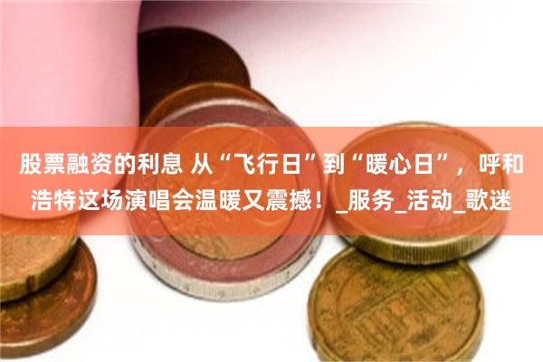 股票融资的利息 从“飞行日”到“暖心日”，呼和浩特这场演唱会温暖又震撼！_服务_活动_歌迷
