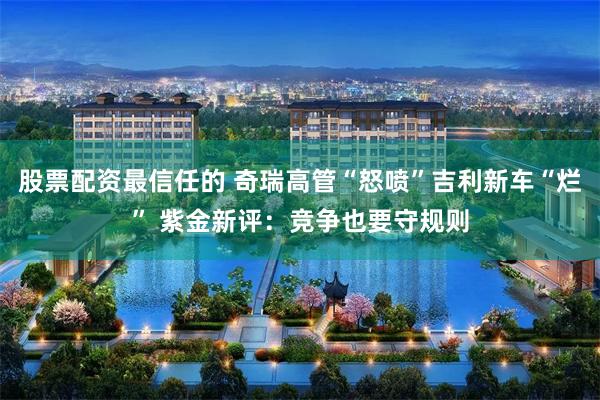 股票配资最信任的 奇瑞高管“怒喷”吉利新车“烂” 紫金新评：竞争也要守规则
