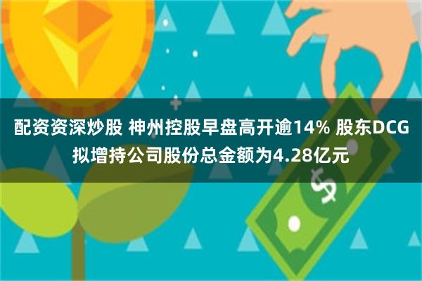 配资资深炒股 神州控股早盘高开逾14% 股东DCG拟增持公司股份总金额为4.28亿元