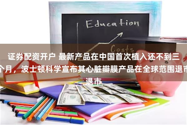 证券配资开户 最新产品在中国首次植入还不到三个月，波士顿科学宣布其心脏瓣膜产品在全球范围退市