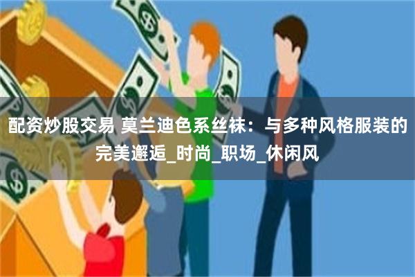 配资炒股交易 莫兰迪色系丝袜：与多种风格服装的完美邂逅_时尚_职场_休闲风