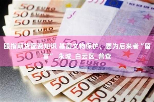 股指期货配资知识 基层文物保护，要为后来者“留言”_永城_白云区_普查
