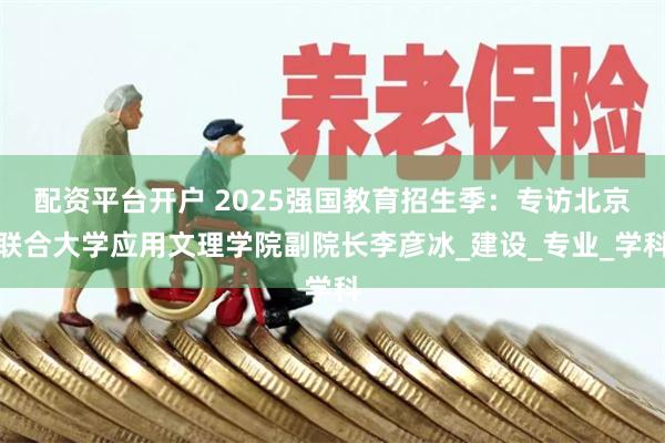 配资平台开户 2025强国教育招生季：专访北京联合大学应用文理学院副院长李彦冰_建设_专业_学科