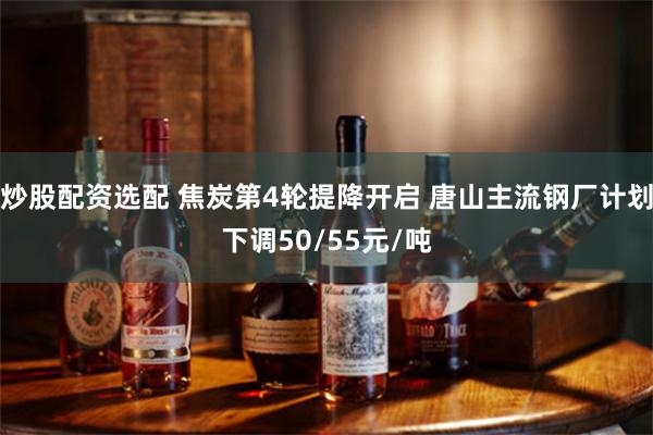 炒股配资选配 焦炭第4轮提降开启 唐山主流钢厂计划下调50/55元/吨