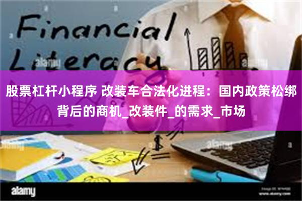 股票杠杆小程序 改装车合法化进程：国内政策松绑背后的商机_改装件_的需求_市场