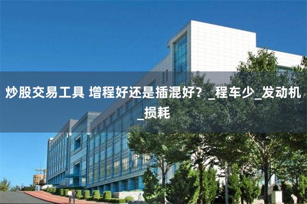 炒股交易工具 增程好还是插混好？_程车少_发动机_损耗
