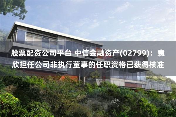 股票配资公司平台 中信金融资产(02799)：袁欣担任公司非执行董事的任职资格已获得核准