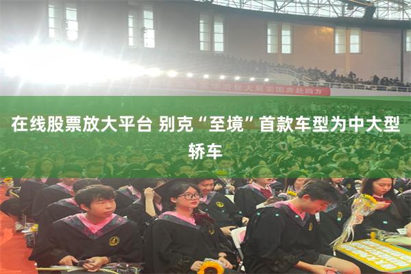 在线股票放大平台 别克“至境”首款车型为中大型轿车