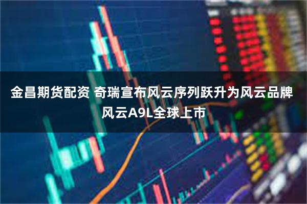 金昌期货配资 奇瑞宣布风云序列跃升为风云品牌 风云A9L全球上市