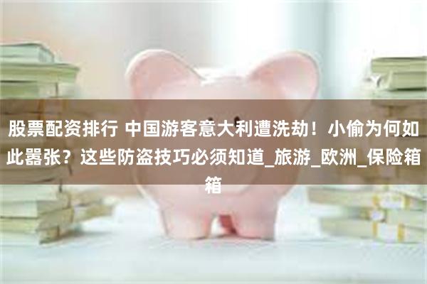 股票配资排行 中国游客意大利遭洗劫！小偷为何如此嚣张？这些防盗技巧必须知道_旅游_欧洲_保险箱