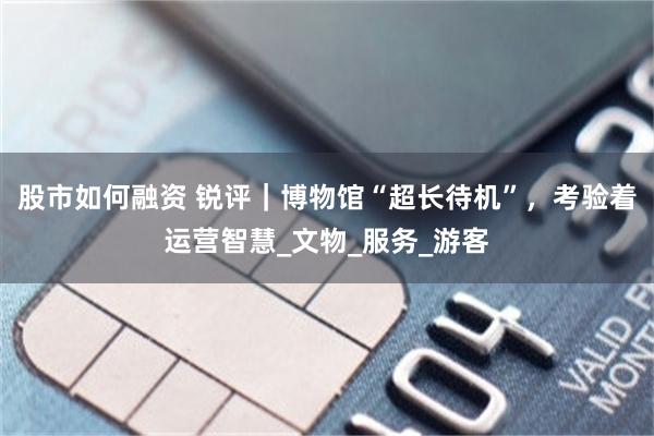 股市如何融资 锐评｜博物馆“超长待机”，考验着运营智慧_文物_服务_游客