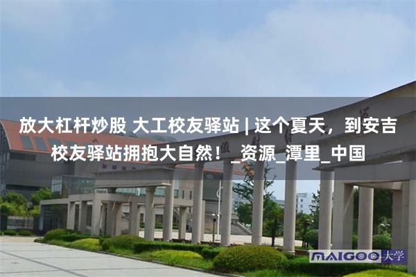 放大杠杆炒股 大工校友驿站 | 这个夏天，到安吉校友驿站拥抱大自然！_资源_潭里_中国