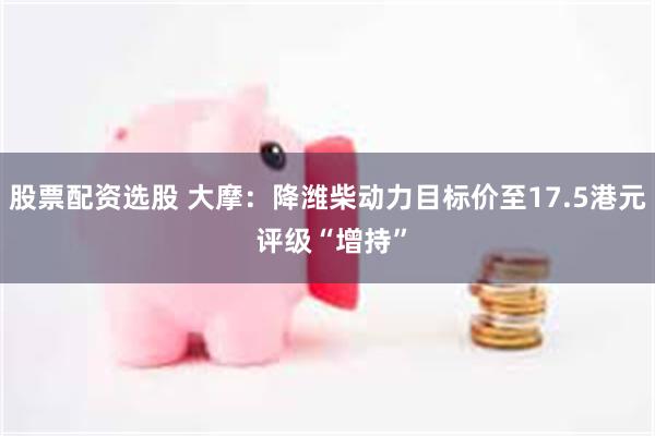 股票配资选股 大摩：降潍柴动力目标价至17.5港元 评级“增持”
